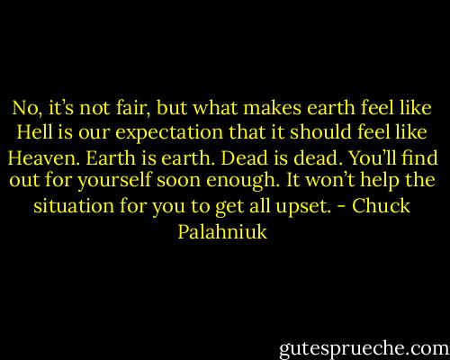 No, it’s not fair, but what makes earth feel like Hell is our expectation that it should feel like Heaven. Earth is earth. Dead is dead. You’ll find out for yourself soon enough. It won’t help the situation for you to get all upset. - Chuck Palahniuk