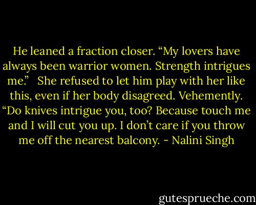 He leaned a fraction closer. “My lovers have always been warrior women. Strength intrigues me.” <br /><br />She refused to let him play with her like this, even if her body disagreed. Vehemently. “Do knives intrigue you, too? Because touch me and I will cut you up. I don’t care if you throw me off the nearest balcony. - Nalini Singh