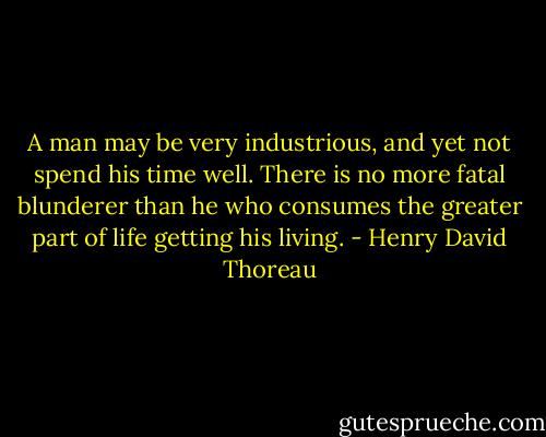 A man may be very industrious, and yet not spend his time well. There is no more fatal blunderer than he who consumes the greater part of life getting his living. - Henry David Thoreau