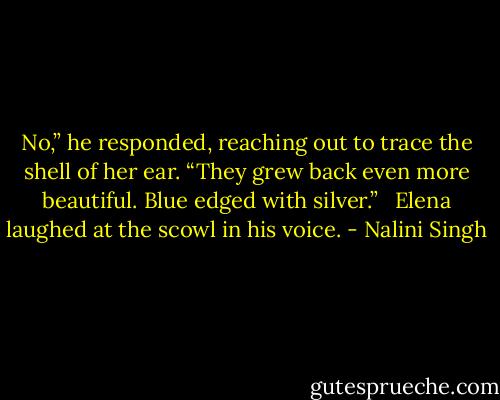 No,” he responded, reaching out to trace the shell of her ear. “They grew back even more beautiful. Blue edged with silver.” <br /><br />Elena laughed at the scowl in his voice. - Nalini Singh