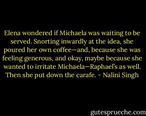 Elena wondered if Michaela was waiting to be served. Snorting inwardly at the idea, she poured her own coffee—and, because she was feeling generous, and okay, maybe because she wanted to irritate Michaela—Raphael’s as well. Then she put down the carafe. - Nalini Singh