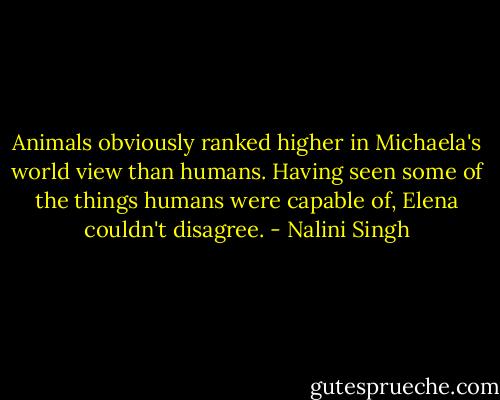 Animals obviously ranked higher in Michaela's world view than humans. Having seen some of the things humans were capable of, Elena couldn't disagree. - Nalini Singh
