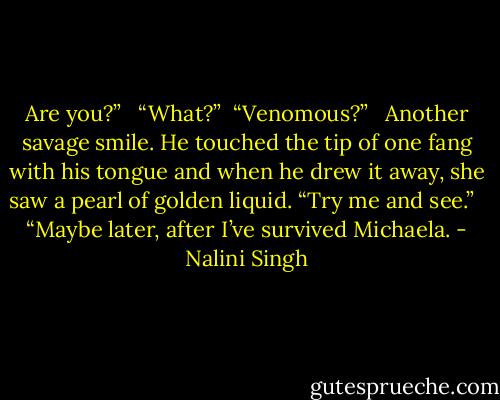 Are you?” <br /><br />“What?”<br /><br />“Venomous?” <br /><br />Another savage smile. He touched the tip of one fang with his tongue and when he drew it away, she saw a pearl of golden liquid. “Try me and see.” <br /><br />“Maybe later, after I’ve survived Michaela. - Nalini Singh