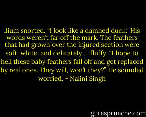 llium snorted. “I look like a damned duck.” His words weren’t far off the mark. The feathers that had grown over the injured section were soft, white, and delicately … fluffy. “I hope to hell these baby feathers fall off and get replaced by real ones. They will, won’t they?” He sounded worried. - Nalini Singh