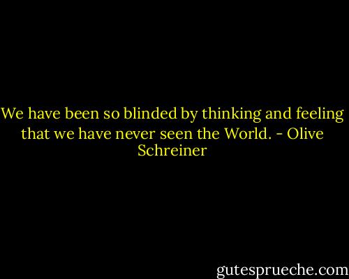 We have been so blinded by thinking and feeling that we have never seen the World. - Olive Schreiner