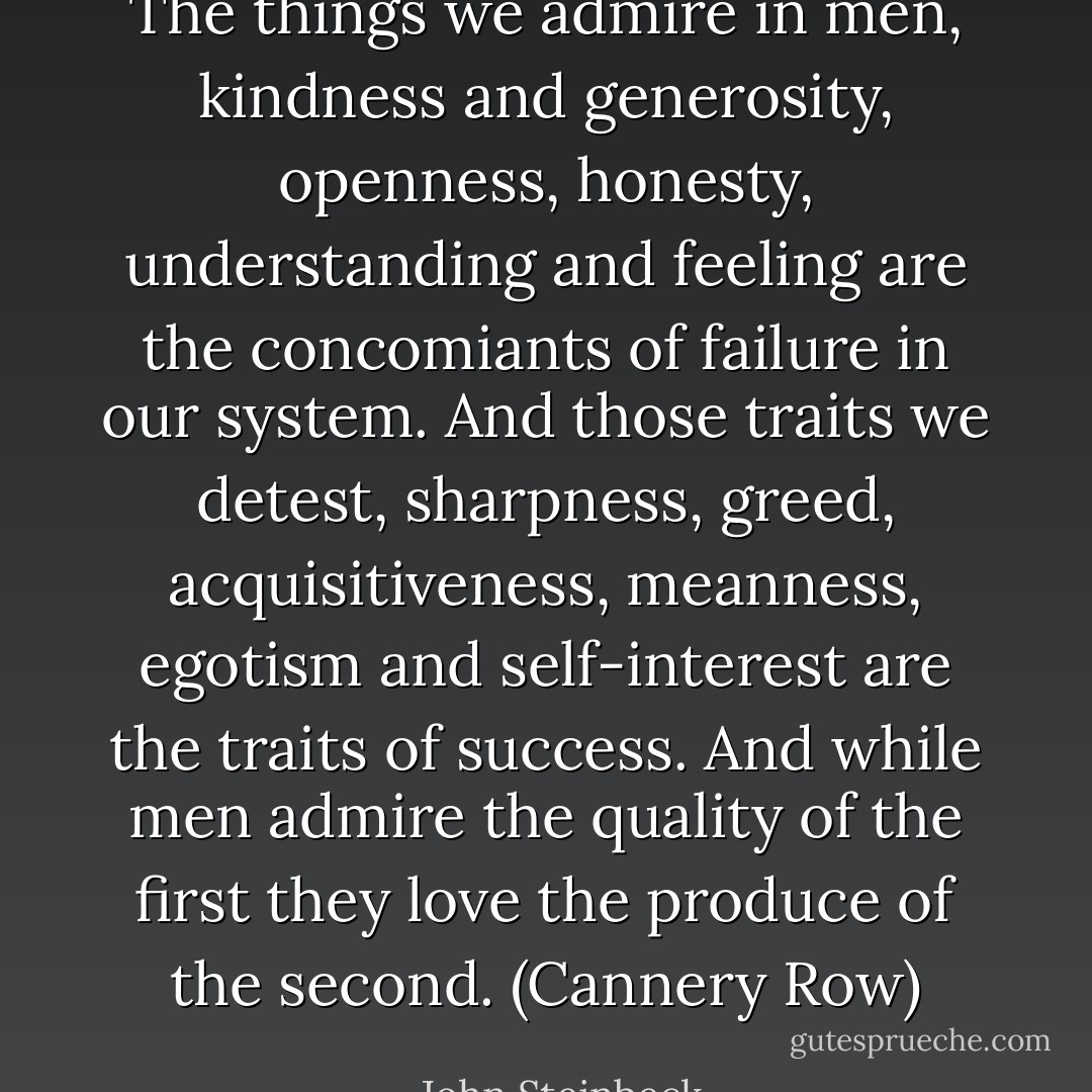 The things we admire in men, kindness and generosity, openness, honesty, understanding and feeling are the concomiants of failure in our system. And those traits we detest, sharpness, greed, acquisitiveness, meanness, egotism and self-interest are the traits of success. And while men admire the quality of the first they love the produce of the second. (Cannery Row) - John Steinbeck