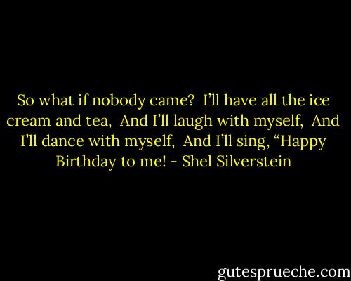 So what if nobody came? <br />I’ll have all the ice cream and tea, <br />And I’ll laugh with myself, <br />And I’ll dance with myself, <br />And I’ll sing, “Happy Birthday to me! - Shel Silverstein