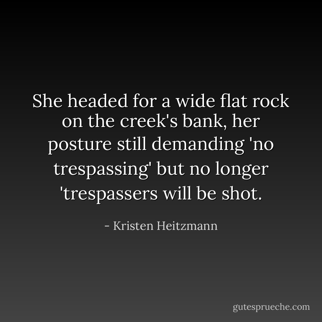 She headed for a wide flat rock on the creek's bank, her posture still demanding 'no trespassing' but no longer 'trespassers will be shot. - Kristen Heitzmann