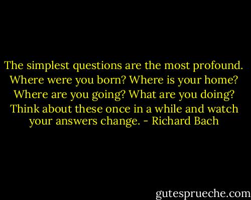 The simplest questions are the most profound. Where were you born? Where is your home? Where are you going? What are you doing? Think about these once in a while and watch your answers change. - Richard Bach