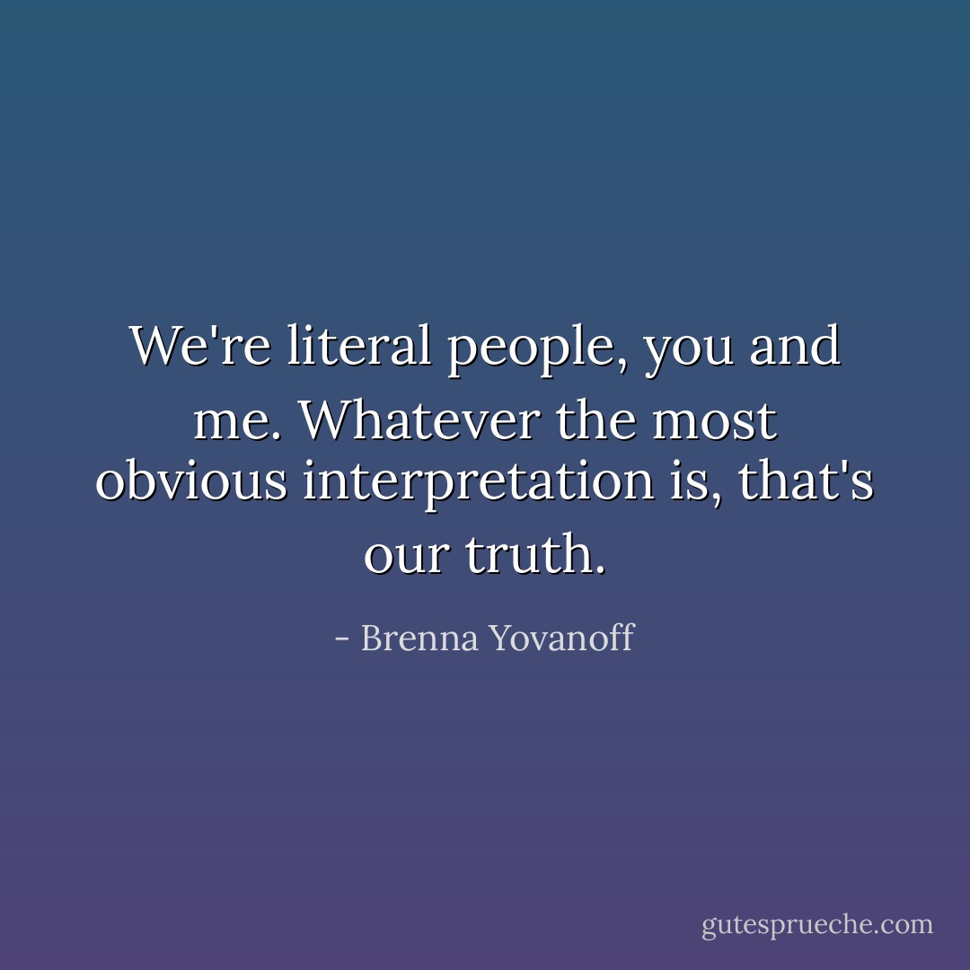 We're literal people, you and me. Whatever the most obvious interpretation is, that's our truth. - Brenna Yovanoff