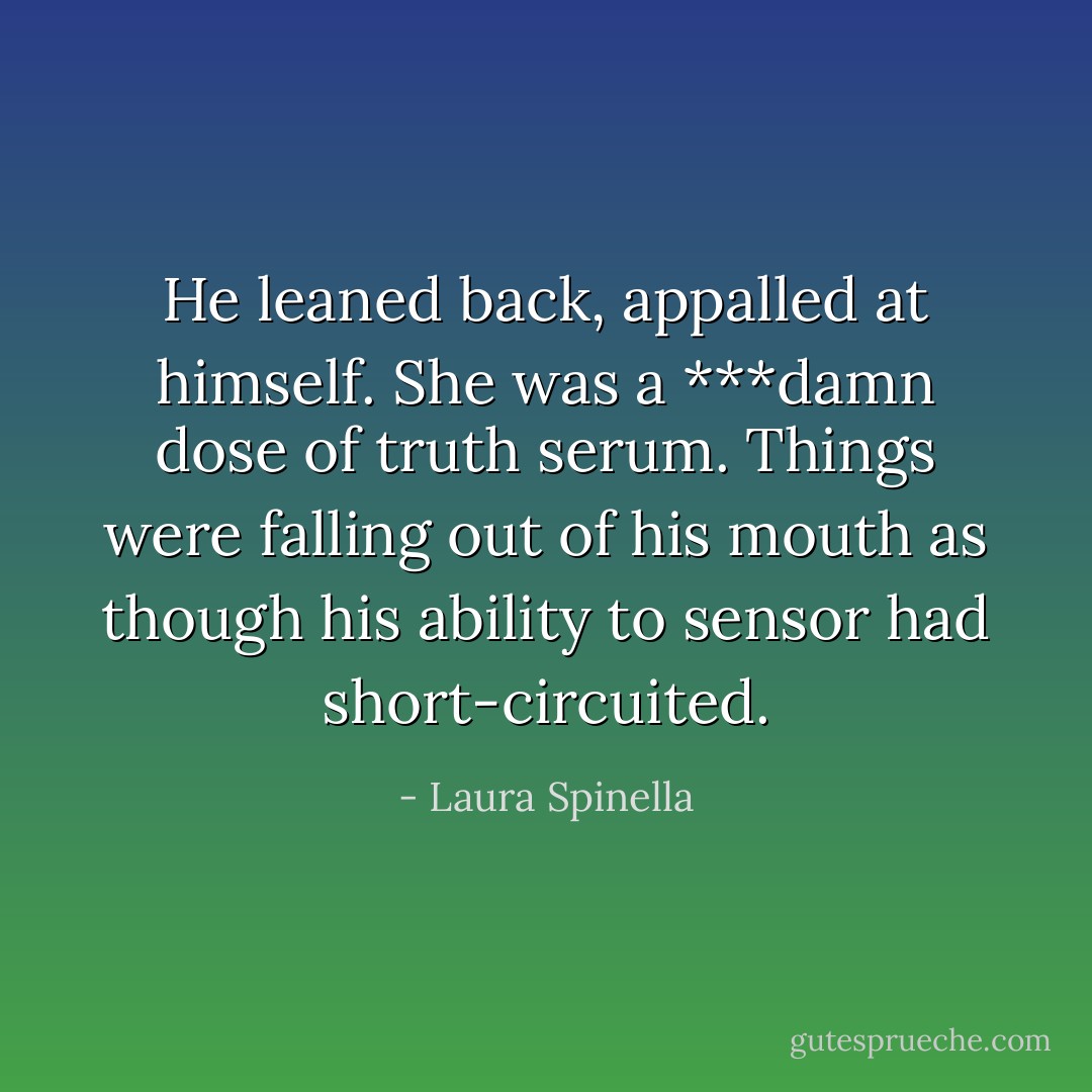 He leaned back, appalled at himself. She was a ***damn dose of truth serum. Things were falling out of his mouth as though his ability to sensor had short-circuited. - Laura Spinella