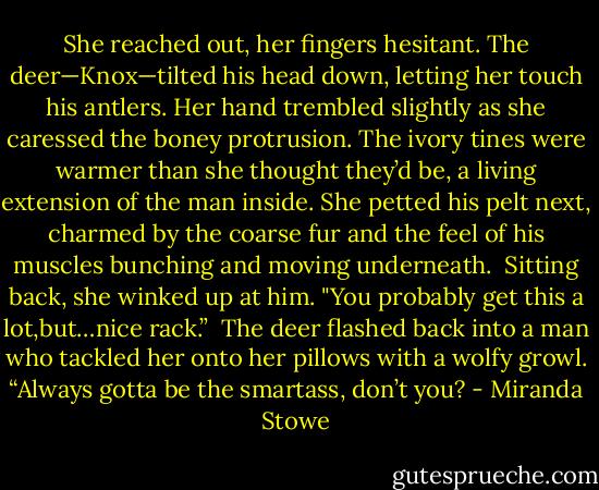 She reached out, her fingers hesitant. The deer—Knox—tilted his head down, letting her touch his antlers. Her hand trembled slightly as she caressed the boney protrusion. The ivory tines were warmer than she thought they’d be, a living extension of the man inside. She petted his pelt next, charmed by the coarse fur and the feel of his muscles bunching and moving underneath.<br /><br />Sitting back, she winked up at him. "You probably get this a lot,but…nice rack.”<br /><br />The deer flashed back into a man who tackled her onto her pillows with a wolfy growl. “Always gotta be the smartass, don’t you? - Miranda Stowe