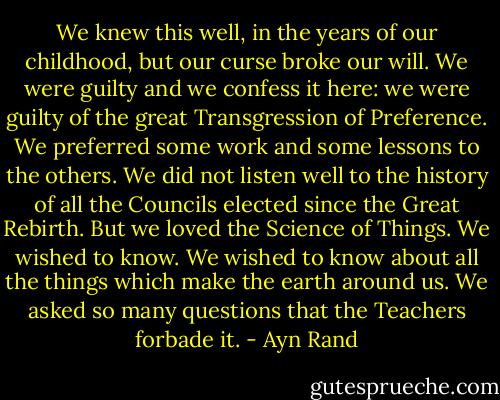 We knew this well, in the years of our childhood, but our curse broke our will. We were guilty and we confess it here: we were guilty of the great Transgression of Preference. We preferred some work and some lessons to the others. We did not listen well to the history of all the Councils elected since the Great Rebirth. But we loved the Science of Things. We wished to know. We wished to know about all the things which make the earth around us. We asked so many questions that the Teachers forbade it. - Ayn Rand
