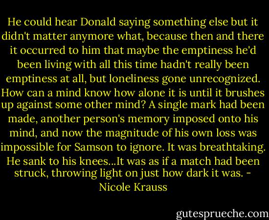 He could hear Donald saying something else but it didn't matter anymore what, because then and there it occurred to him that maybe the emptiness he'd been living with all this time hadn't really been emptiness at all, but loneliness gone unrecognized. How can a mind know how alone it is until it brushes up against some other mind? A single mark had been made, another person's memory imposed onto his mind, and now the magnitude of his own loss was impossible for Samson to ignore. It was breathtaking. He sank to his knees...It was as if a match had been struck, throwing light on just how dark it was. - Nicole Krauss