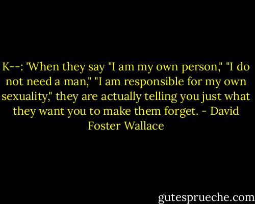K--: 'When they say "I am my own person," "I do not need a man," "I am responsible for my own sexuality," they are actually telling you just what they want you to make them forget. - David Foster Wallace