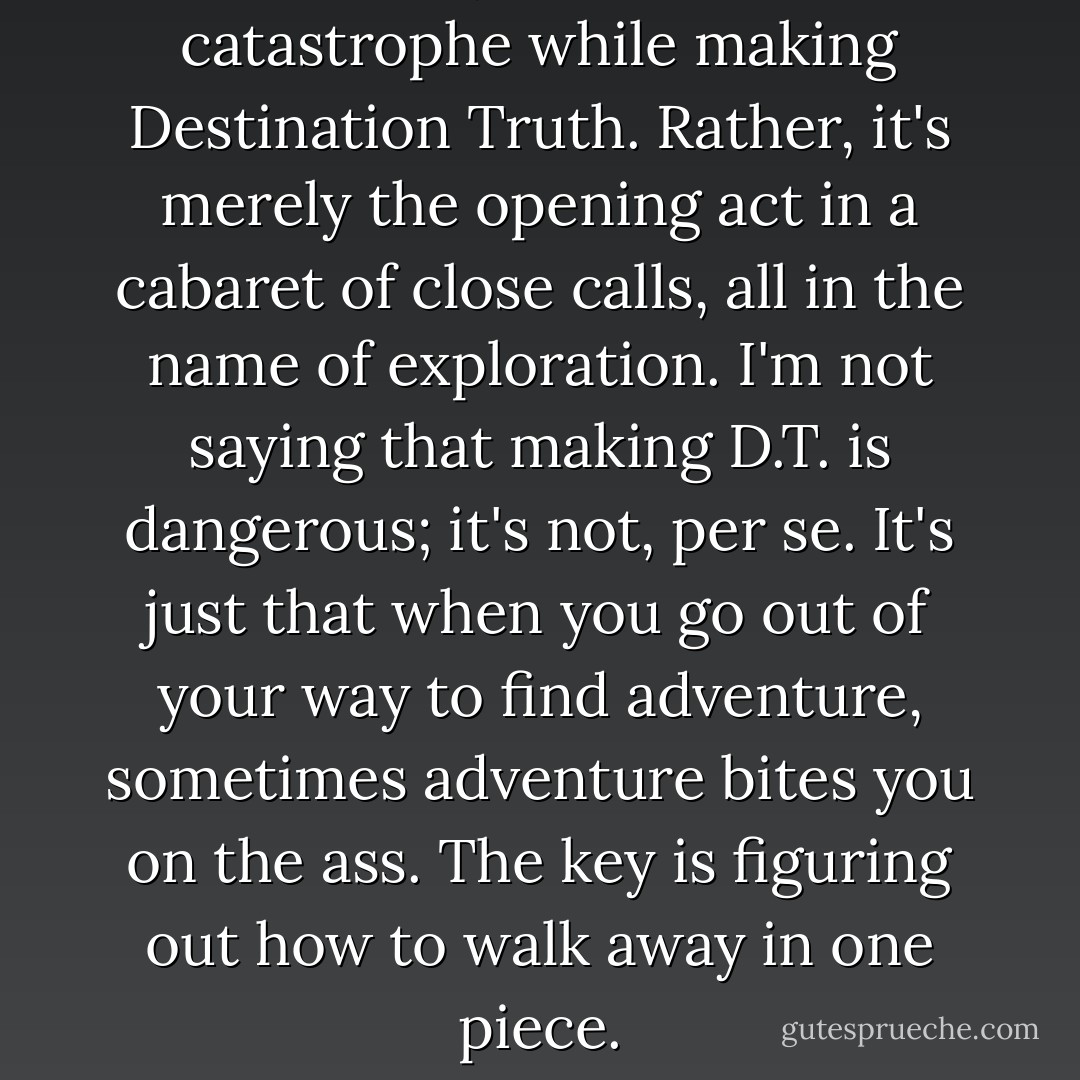 This isn't my last brush with catastrophe while making Destination Truth. Rather, it's merely the opening act in a cabaret of close calls, all in the name of exploration. I'm not saying that making D.T. is dangerous; it's not, per se. It's just that when you go out of your way to find adventure, sometimes adventure bites you on the ass. The key is figuring out how to walk away in one piece. - Josh Gates