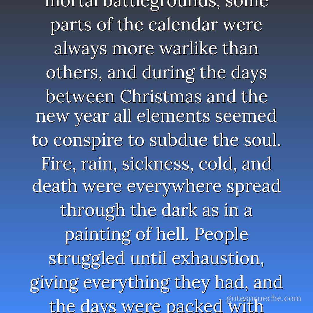 In the same way that certain sections of the city were mortal battlegrounds, some parts of the calendar were always more warlike than others, and during the days between Christmas and the new year all elements seemed to conspire to subdue the soul. Fire, rain, sickness, cold, and death were everywhere spread through the dark as in a painting of hell. People struggled until exhaustion, giving everything they had, and the days were packed with trials and mysteries. - Mark Helprin