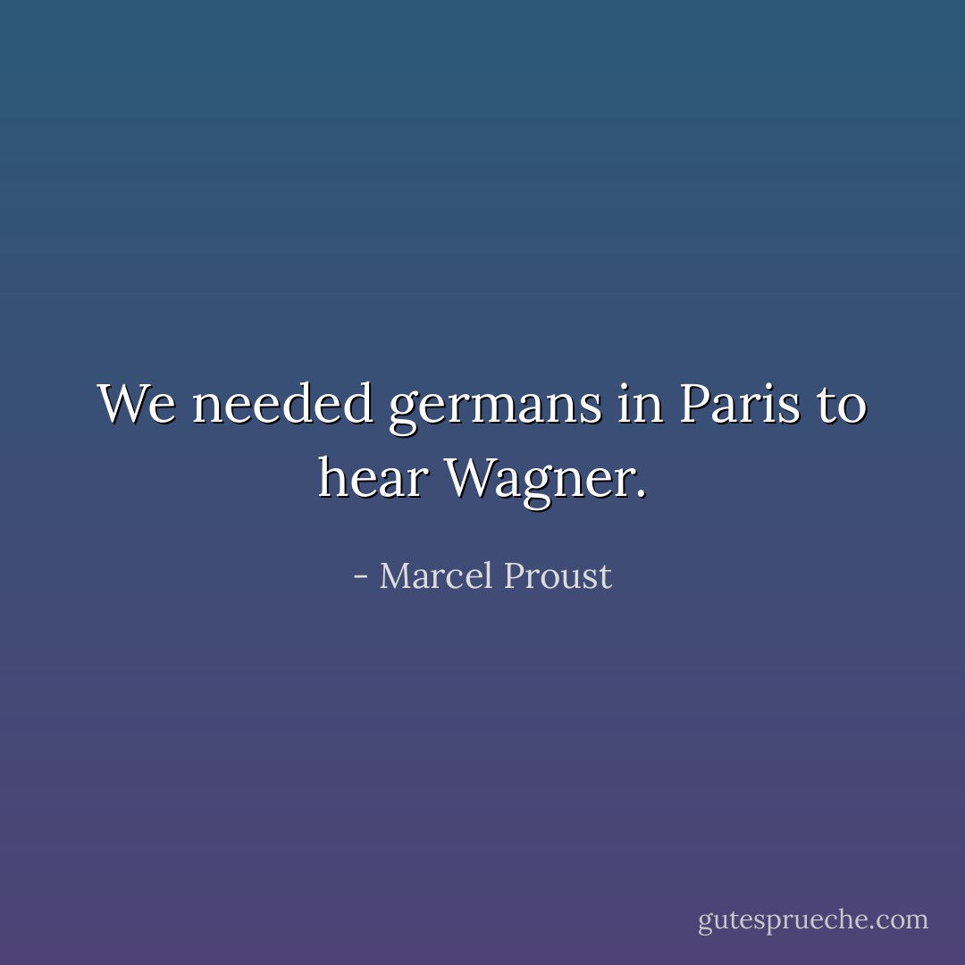 We needed germans in Paris to hear Wagner. - Marcel Proust