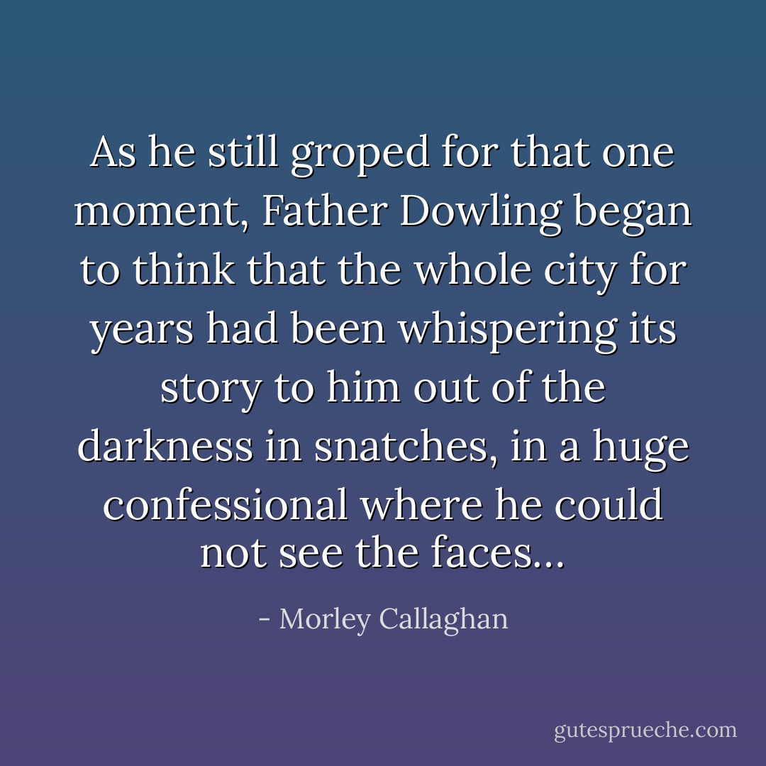 As he still groped for that one moment, Father Dowling began to think that the whole city for years had been whispering its story to him out of the darkness in snatches, in a huge confessional where he could not see the faces… - Morley Callaghan