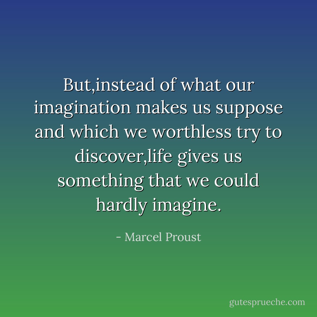 But,instead of what our imagination makes us suppose and which we worthless try to discover,life gives us something that we could hardly imagine. - Marcel Proust