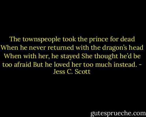 The townspeople took the prince for dead<br />When he never returned with the dragon’s head<br />When with her, he stayed<br />She thought he’d be too afraid<br />But he loved her too much instead. - Jess C. Scott