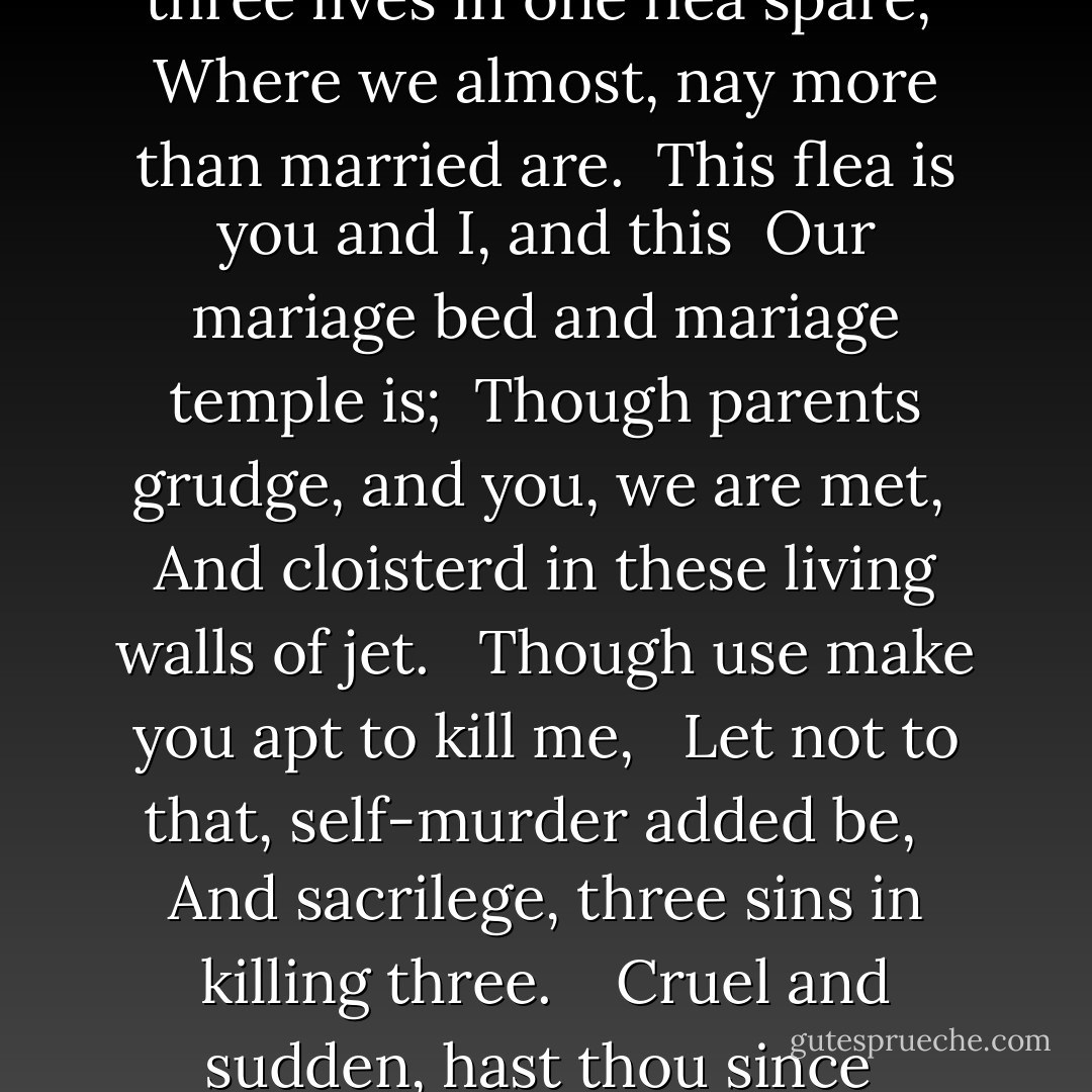 Mark but this flea, and mark in this, <br />How little that which thou deniest me is; <br />Me it sucked first, and now sucks thee, <br />And in this flea our two bloods mingled be; <br />Thou know’st that this cannot be said <br />A sin, or shame, or loss of maidenhead, <br /> Yet this enjoys before it woo, <br /> And pampered swells with one blood made of two, <br /> And this, alas, is more than we would do. <br /><br /><br />Oh stay, three lives in one flea spare, <br />Where we almost, nay more than married are. <br />This flea is you and I, and this <br />Our mariage bed and mariage temple is; <br />Though parents grudge, and you, we are met, <br />And cloisterd in these living walls of jet. <br /> Though use make you apt to kill me, <br /> Let not to that, self-murder added be, <br /> And sacrilege, three sins in killing three. <br /><br /><br />Cruel and sudden, hast thou since <br />Purpled thy nail in blood of innocence? <br />Wherein could this flea guilty be, <br />Except in that drop which it sucked from thee? <br />Yet thou triumph’st, and say'st that thou <br />Find’st not thy self, nor me the weaker now; <br /> ’Tis true; then learn how false, fears be: <br /> Just so much honor, when thou yield’st to me, <br /> Will waste, as this flea’s death took life from thee. - John Donne