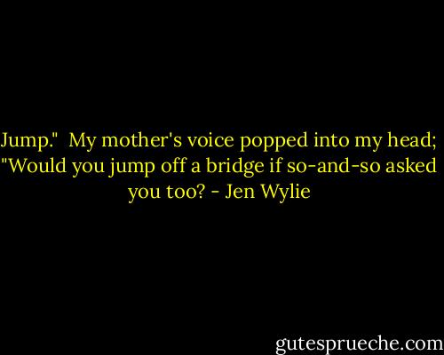 Jump."<br /> My mother's voice popped into my head; "Would you<br />jump off a bridge if so-and-so asked you too? - Jen Wylie