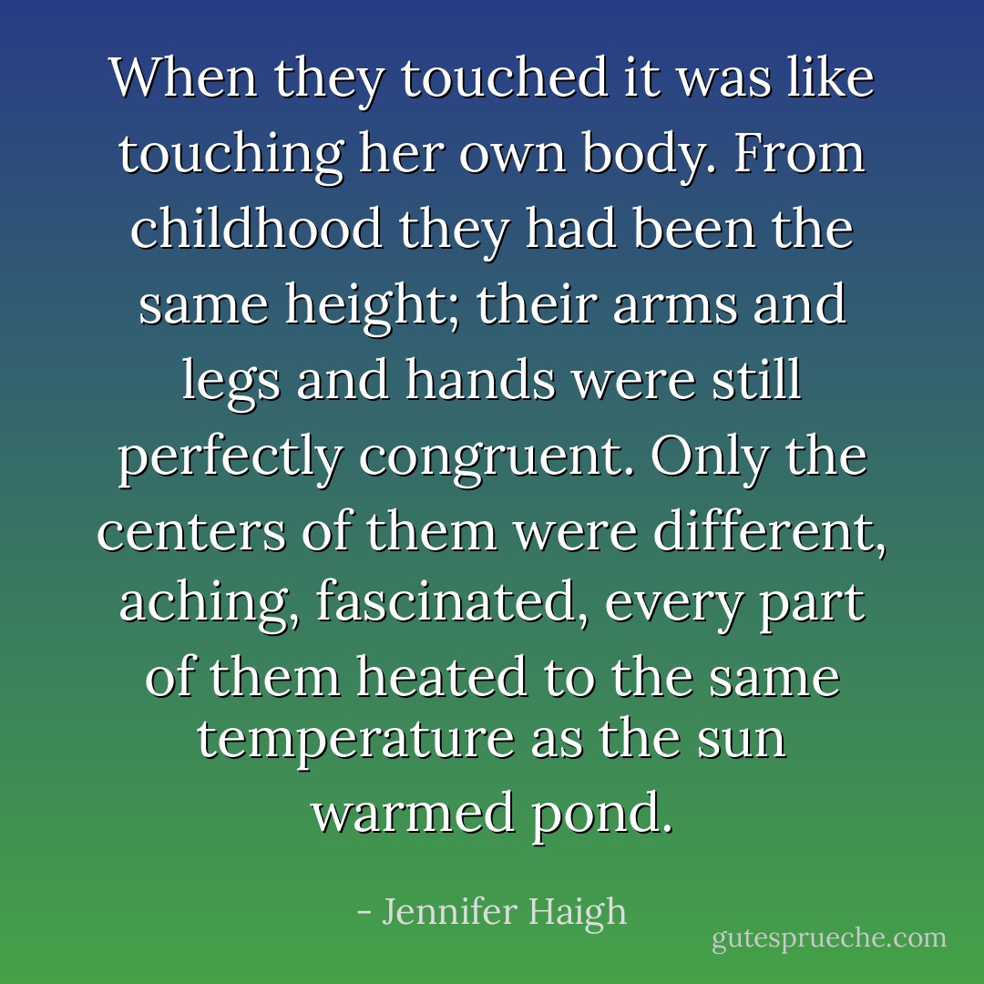 When they touched it was like touching her own body. From childhood they had been the same height; their arms and legs and hands were still perfectly congruent. Only the centers of them were different, aching, fascinated, every part of them heated to the same temperature as the sun warmed pond. - Jennifer Haigh