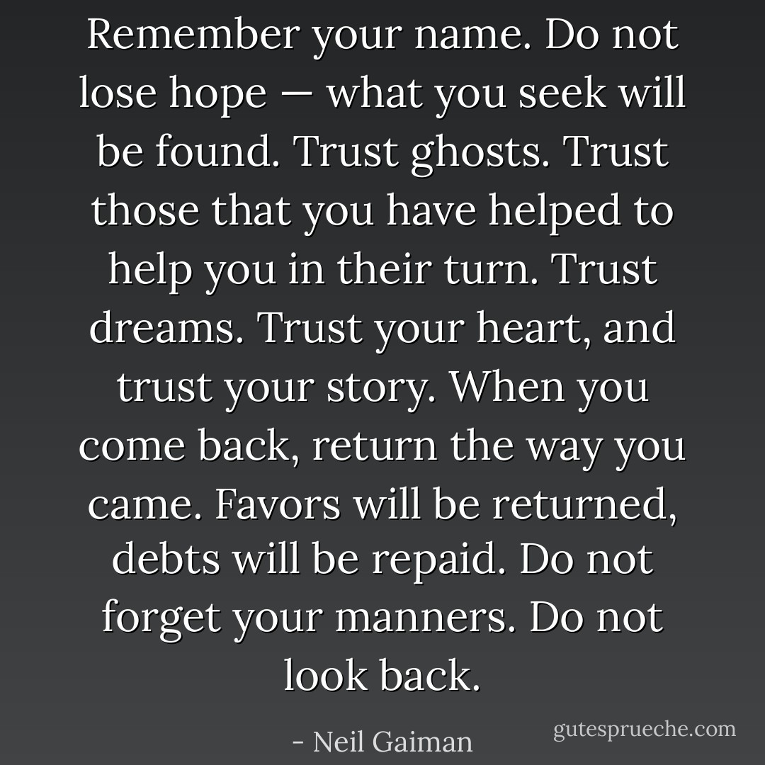 Remember your name. Do not lose hope — what you seek will be found. Trust ghosts. Trust those that you have helped to help you in their turn. Trust dreams. Trust your heart, and trust your story. When you come back, return the way you came. Favors will be returned, debts will be repaid. Do not forget your manners. Do not look back. - Neil Gaiman