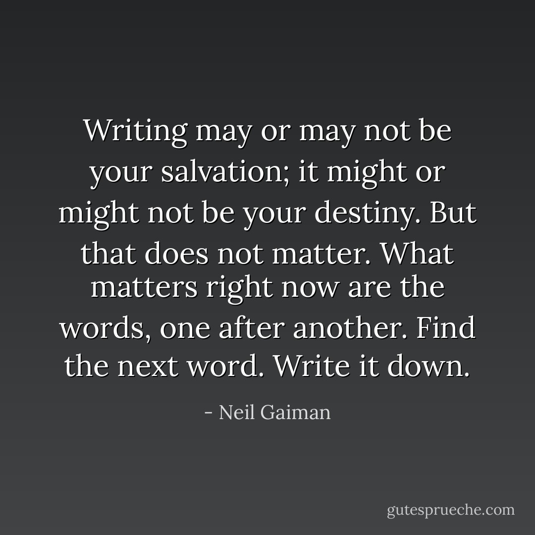 Writing may or may not be your salvation; it might or might not be your destiny. But that does not matter. What matters right now are the words, one after another. Find the next word. Write it down. - Neil Gaiman