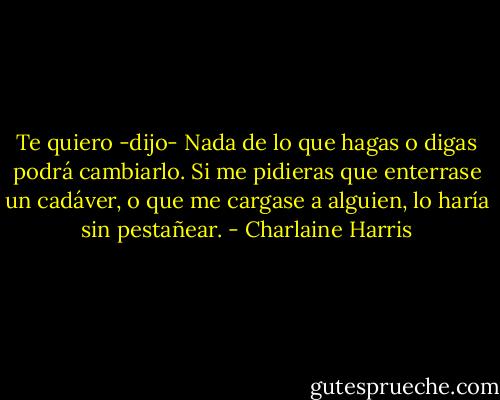 Te quiero -dijo- Nada de lo que hagas o digas podrá cambiarlo. Si me pidieras que enterrase un cadáver, o que me cargase a alguien, lo haría sin pestañear. - Charlaine Harris
