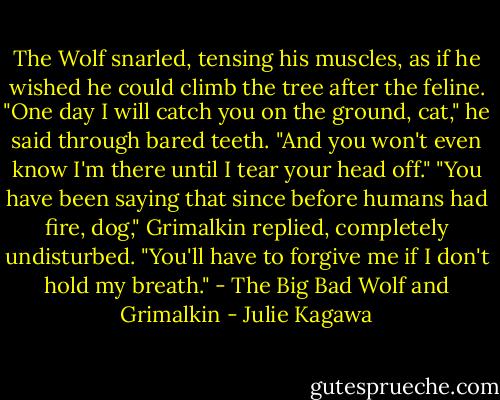 The Wolf snarled, tensing his muscles, as if he wished he could climb the tree after the feline. "One day I will catch you on the ground, cat," he said through bared teeth. "And you won't even know I'm there until I tear your head off." "You have been saying that since before humans had fire, dog," Grimalkin replied, completely undisturbed. "You'll have to forgive me if I don't hold my breath."<br />- The Big Bad Wolf and Grimalkin - Julie Kagawa