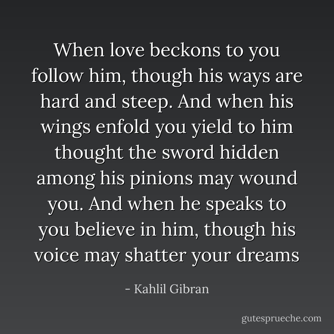 When love beckons to you follow him, though his ways are hard and steep. And when his wings enfold you yield to him thought the sword hidden among his pinions may wound you. And when he speaks to you believe in him, though his voice may shatter your dreams - Kahlil Gibran