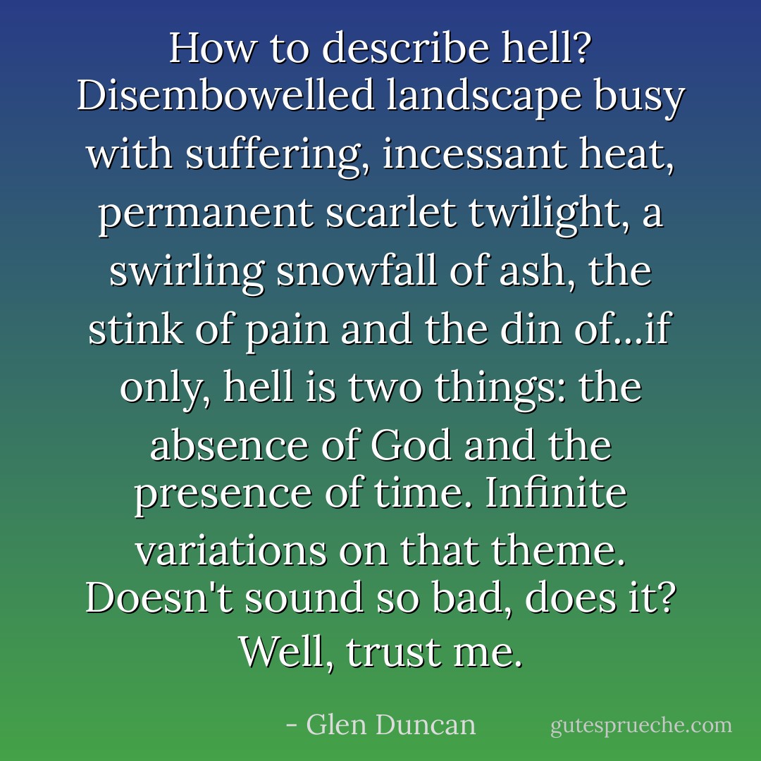 How to describe hell? Disembowelled landscape busy with suffering, incessant heat, permanent scarlet twilight, a swirling snowfall of ash, the stink of pain and the din of...if only, hell is two things: the absence of God and the presence of time. Infinite variations on that theme. Doesn't sound so bad, does it? Well, trust me. - Glen Duncan