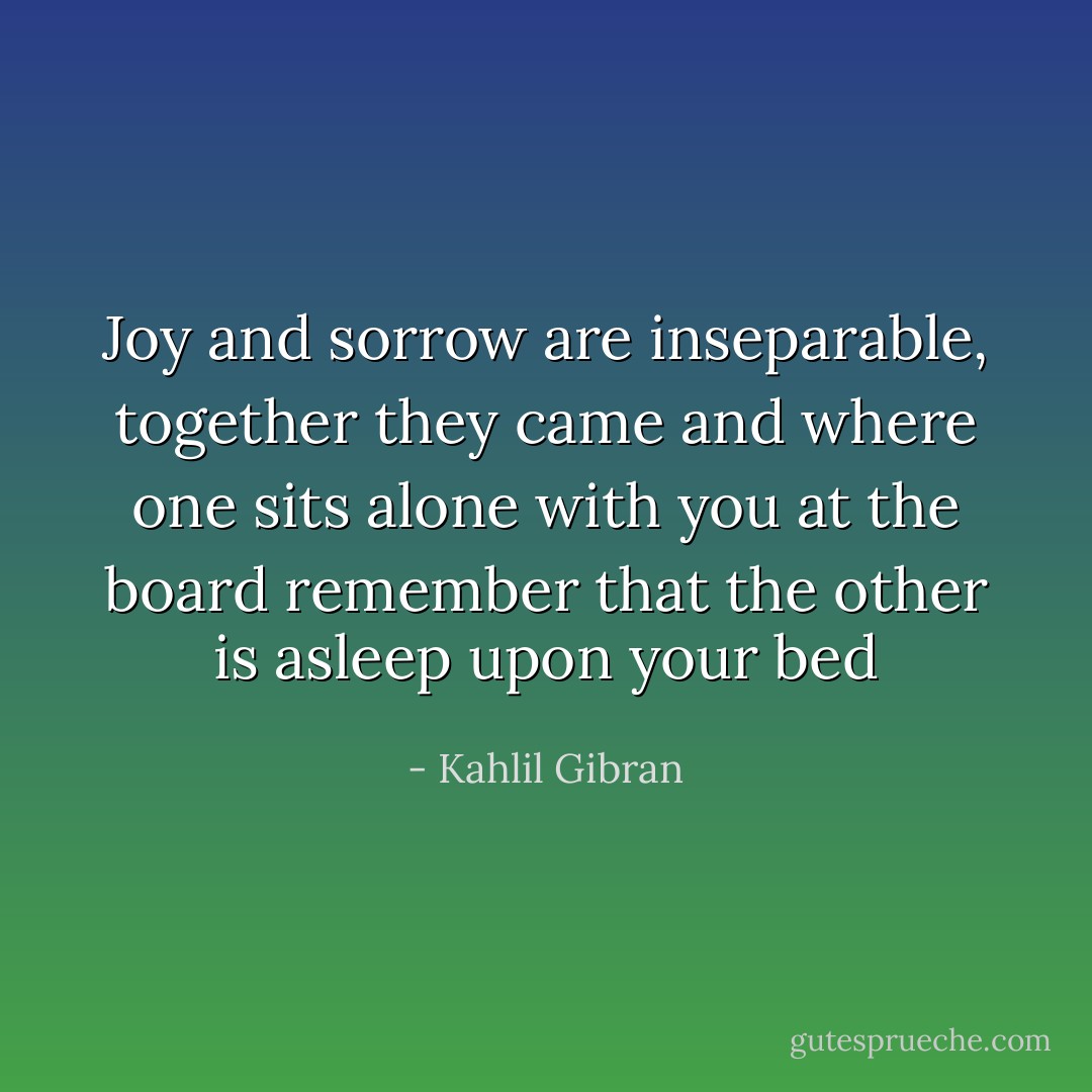 Joy and sorrow are inseparable, together they came and where one sits alone with you at the board remember that the other is asleep upon your bed - Kahlil Gibran