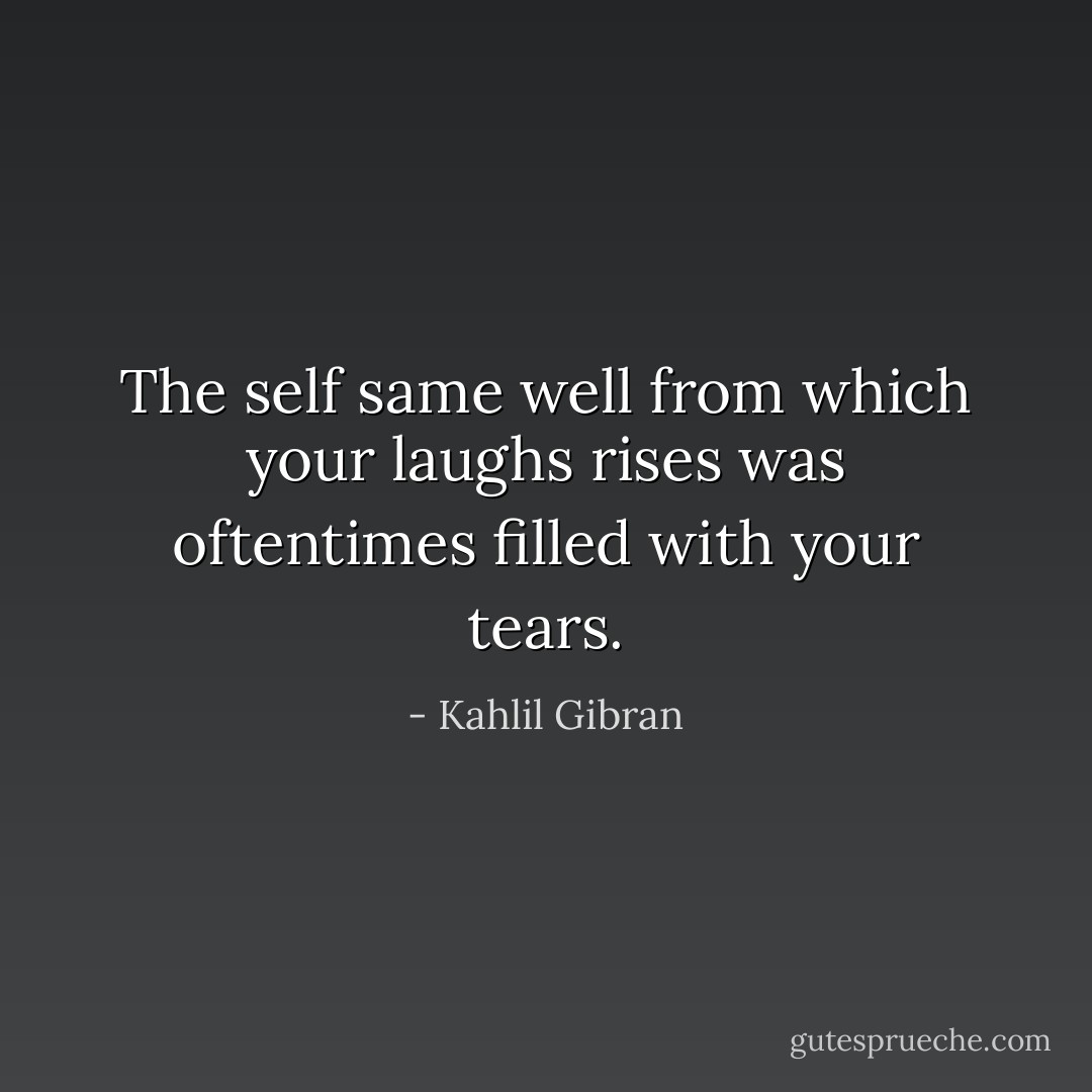 The self same well from which your laughs rises was oftentimes filled with your tears. - Kahlil Gibran