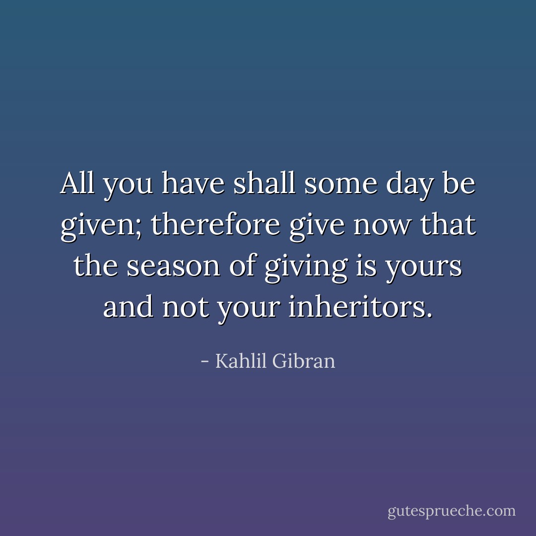 All you have shall some day be given; therefore give now that the season of giving is yours and not your inheritors. - Kahlil Gibran