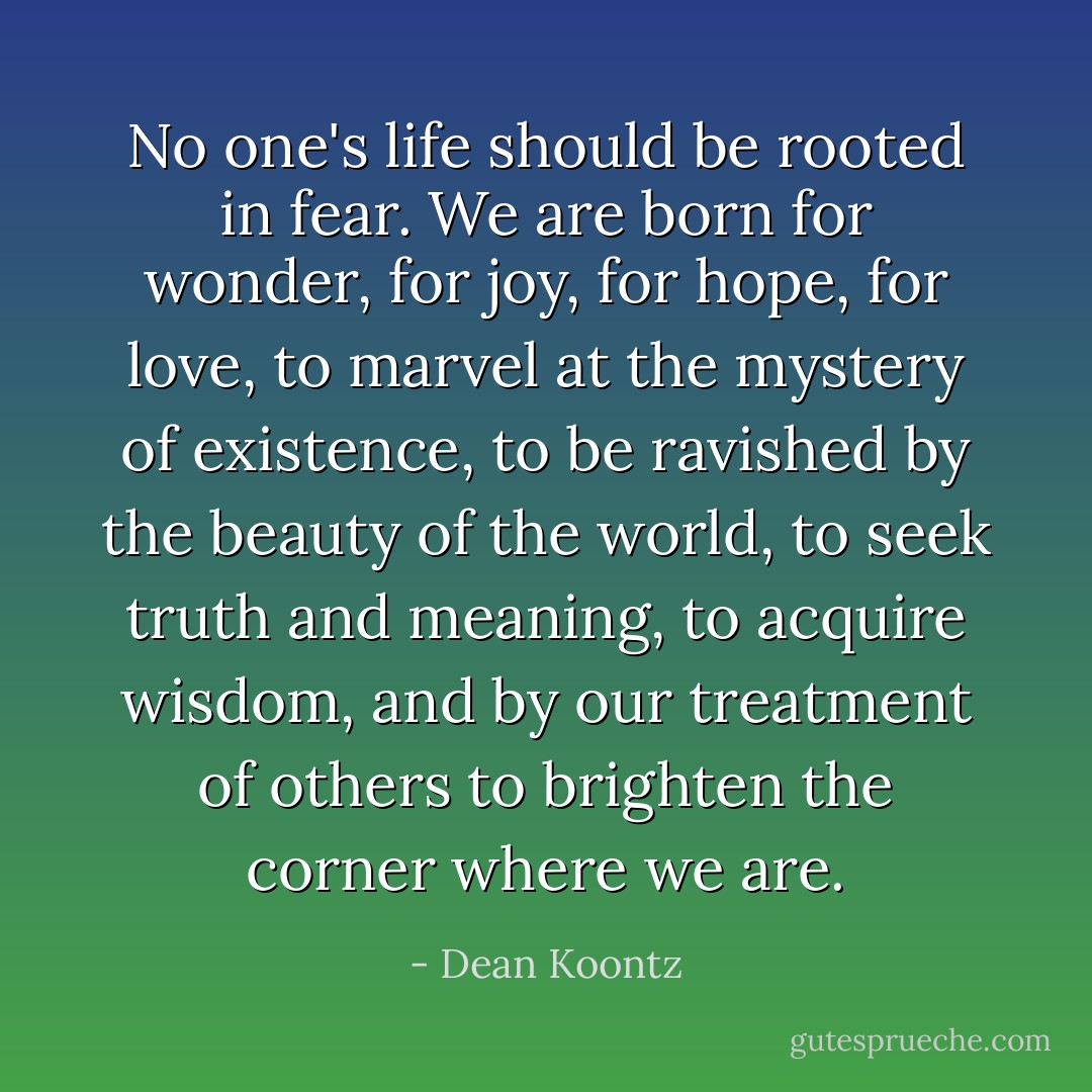 No one's life should be rooted in fear. We are born for wonder, for joy, for hope, for love, to marvel at the mystery of existence, to be ravished by the beauty of the world, to seek truth and meaning, to acquire wisdom, and by our treatment of others to brighten the corner where we are. - Dean Koontz