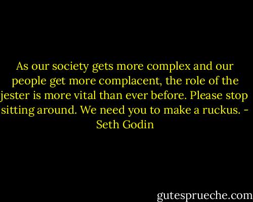 As our society gets more complex and our people get more complacent, the role of the jester is more vital than ever before. Please stop sitting around. We need you to make a ruckus. - Seth Godin