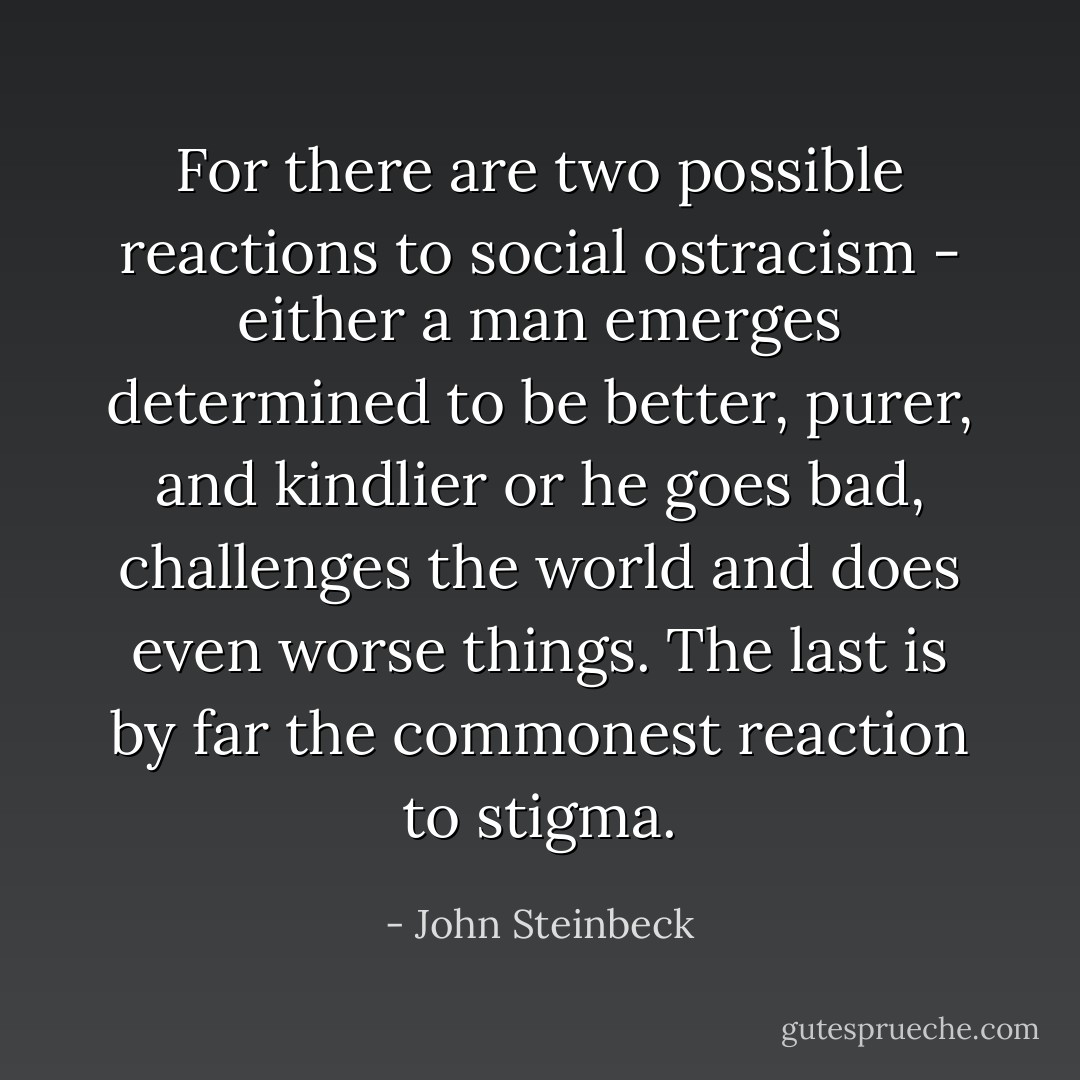 For there are two possible reactions to social ostracism - either a man emerges determined to be better, purer, and kindlier or he goes bad, challenges the world and does even worse things. The last is by far the commonest reaction to stigma. - John Steinbeck