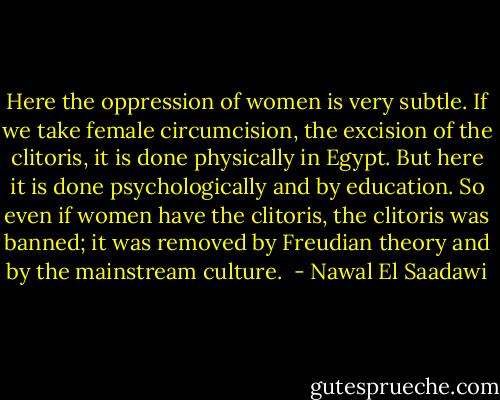 Here the oppression of women is very subtle. If we take female circumcision, the excision of the clitoris, it is done physically in Egypt. But here it is done psychologically and by education. So even if women have the clitoris, the clitoris was banned; it was removed by Freudian theory and by the mainstream culture.  - Nawal El Saadawi