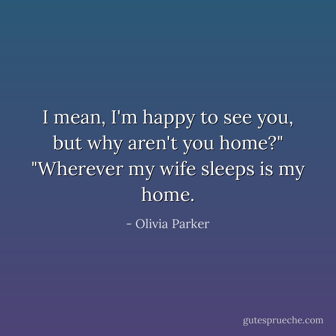 I mean, I'm happy to see you, but why aren't you home?"<br />"Wherever my wife sleeps is my home. - Olivia Parker