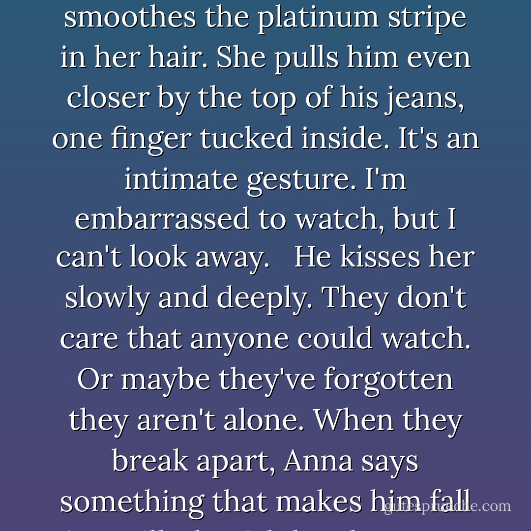 When I come back, the club is packed. There's hardly any standing room. Anna snagged a wooden bar stool, one of the few seats here. St. Clair stands close to her, facing her, and he smoothes the platinum stripe in her hair. She pulls him even closer by the top of his jeans, one finger tucked inside. It's an intimate gesture. I'm embarrassed to watch, but I can't look away. <br /> He kisses her slowly and deeply. They don't care that anyone could watch. Or maybe they've forgotten they aren't alone. When they break apart, Anna says something that makes him fall into silly, boyish laughter. For some reason, that's the moment that makes me turn away. Something about their love is painful. - Stephanie Perkins