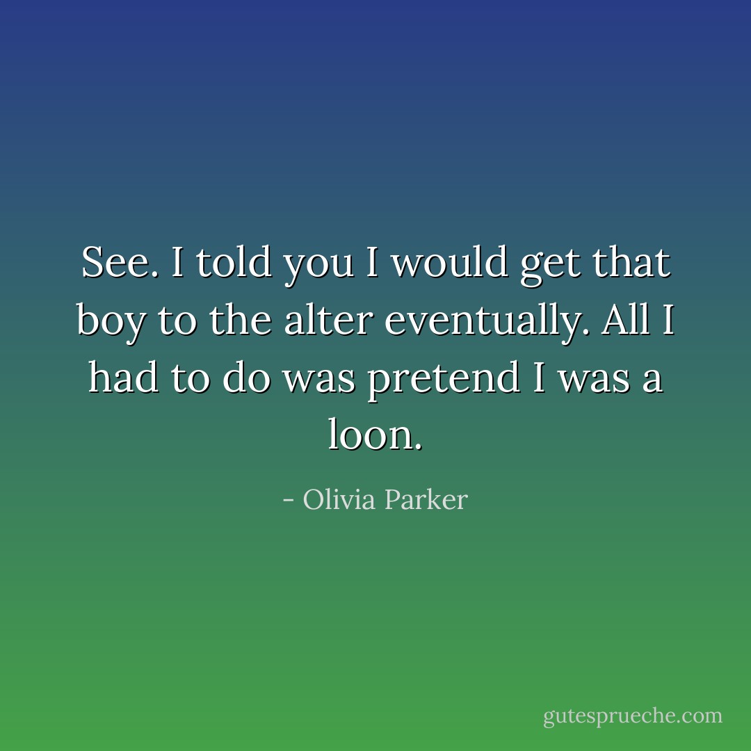 See. I told you I would get that boy to the alter eventually. All I had to do was pretend I was a loon. - Olivia Parker