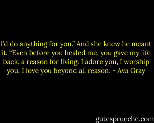 I’d do anything for you.” And she knew he meant it. “Even before you healed me, you gave my life back, a reason for living. I adore you, I worship you. I love you beyond all reason. - Ava Gray