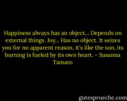 Happiness always has an object... Depends on external things. Joy... Has no object. It seizes you for no apparent reason, it's like the sun, its burning is fueled by its own heart. - Susanna Tamaro