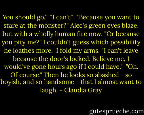 You should go."<br /> "I can't."<br /> "Because you want to stare at the monster?" Alec's green eyes blaze, but with a wholly human fire now. "Or because you pity me?" I couldn't guess which possibility he loathes more.<br /> I fold my arms. "I can't leave because the door's locked. Believe me, I would've gone hours ago if I could have."<br /> "Oh. Of course." Then he looks so abashed--so boyish, and so handsome--that I almost want to laugh. - Claudia Gray