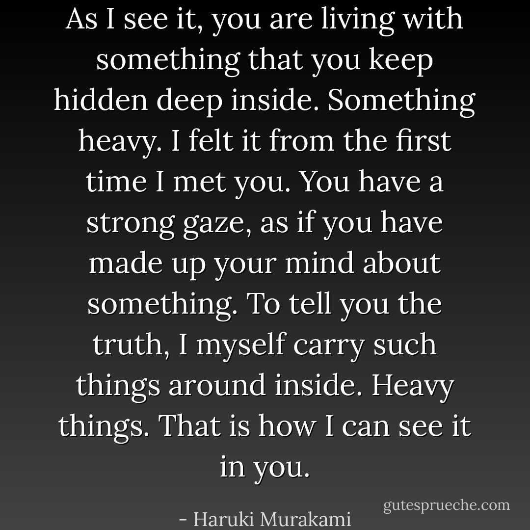 As I see it, you are living with something that you keep hidden deep inside. Something heavy. I felt it from the first time I met you. You have a strong gaze, as if you have made up your mind about something. To tell you the truth, I myself carry such things around inside. Heavy things. That is how I can see it in you. - Haruki Murakami