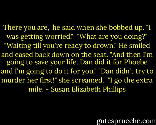 There you are," he said when she bobbed up. "I was getting worried." <br />"What are you doing?"<br />"Waiting till you're ready to drown." He smiled and eased back down on the seat. "And then I'm going to save your life. Dan did it for Phoebe and I'm going to do it for you."<br />"Dan didn't try to murder her first!" she screamed. <br />"I go the extra mile. - Susan Elizabeth Phillips