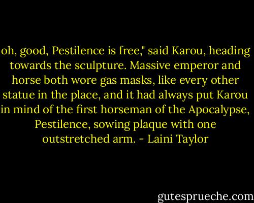 oh, good, Pestilence is free," said Karou, heading towards the sculpture. Massive emperor and horse both wore gas masks, like every other statue in the place, and it had always put Karou in mind of the first horseman of the Apocalypse, Pestilence, sowing plaque with one outstretched arm. - Laini Taylor
